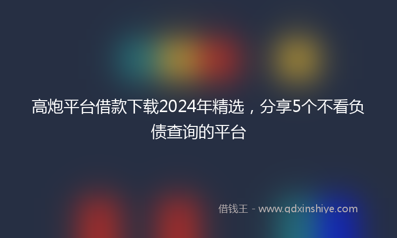 高炮平台借款下载2024年精选，分享5个不看负债查询的平台