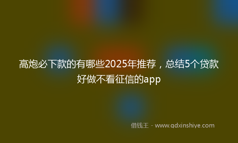 高炮必下款的有哪些2025年推荐，总结5个贷款好做不看征信的app