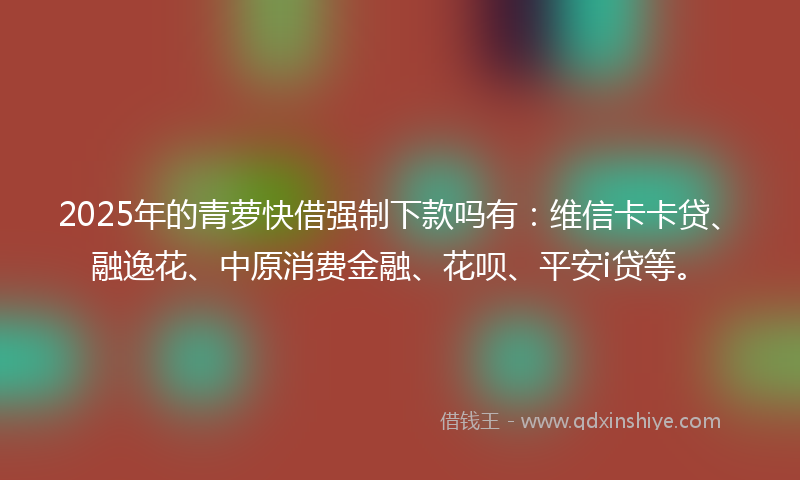 2025年的青萝快借强制下款吗有：维信卡卡贷、融逸花、中原消费金融、花呗、平安i贷等。