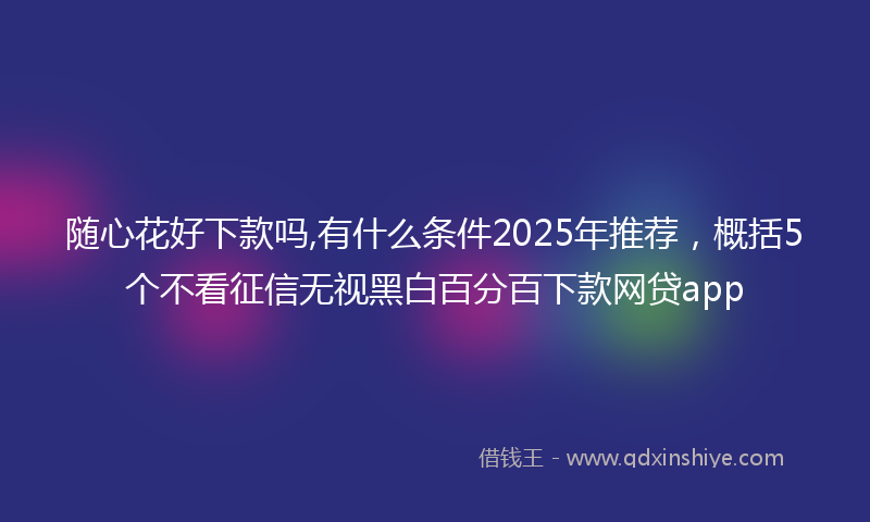 随心花好下款吗,有什么条件2025年推荐，概括5个不看征信无视黑白百分百下款网贷app
