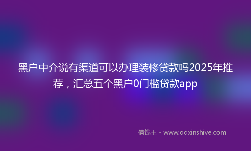 黑户中介说有渠道可以办理装修贷款吗2025年推荐，汇总五个黑户0门槛贷款app