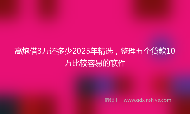 高炮借3万还多少2025年精选，整理五个贷款10万比较容易的软件