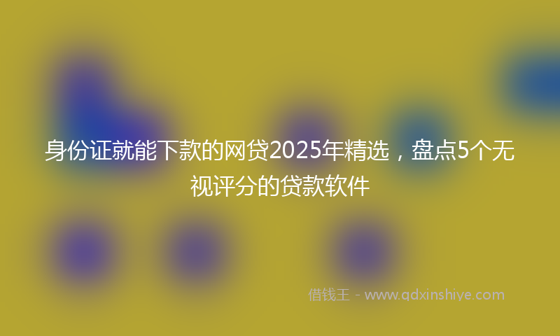 身份证就能下款的网贷2025年精选，盘点5个无视评分的贷款软件