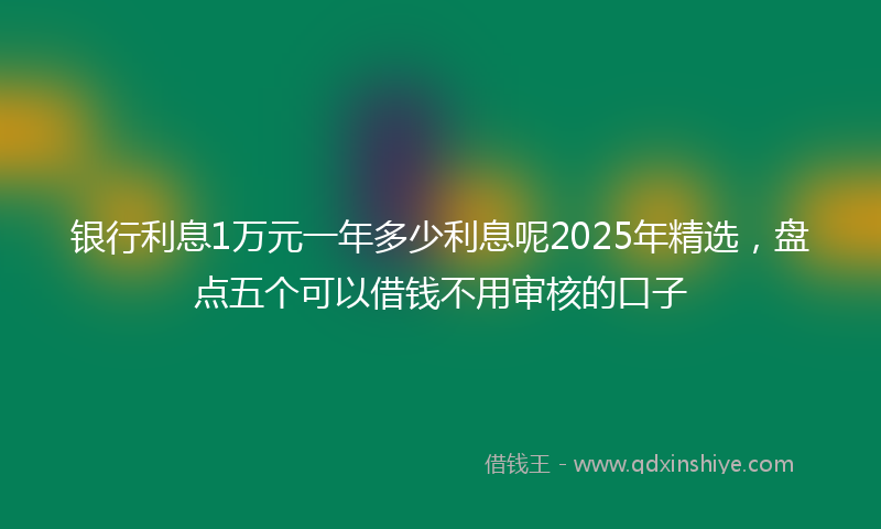 银行利息1万元一年多少利息呢2025年精选，盘点五个可以借钱不用审核的口子