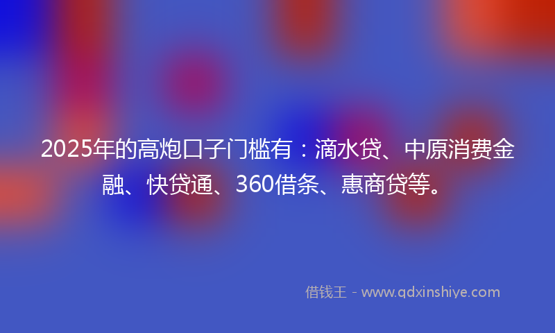 2025年的高炮口子门槛有：滴水贷、中原消费金融、快贷通、360借条、惠商贷等。