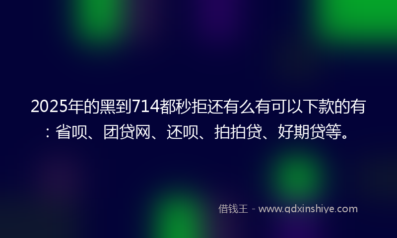 2025年的黑到714都秒拒还有么有可以下款的有：省呗、团贷网、还呗、拍拍贷、好期贷等。