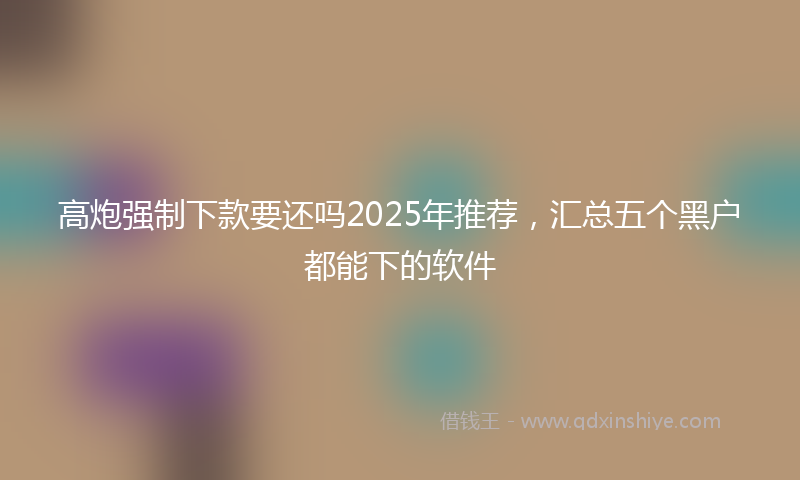 高炮强制下款要还吗2025年推荐，汇总五个黑户都能下的软件