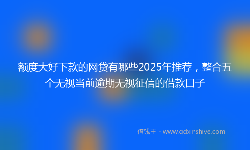 额度大好下款的网贷有哪些2025年推荐，整合五个无视当前逾期无视征信的借款口子