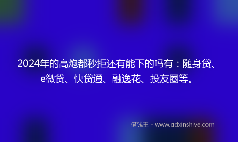 2024年的高炮都秒拒还有能下的吗有：随身贷、e微贷、快贷通、融逸花、投友圈等。
