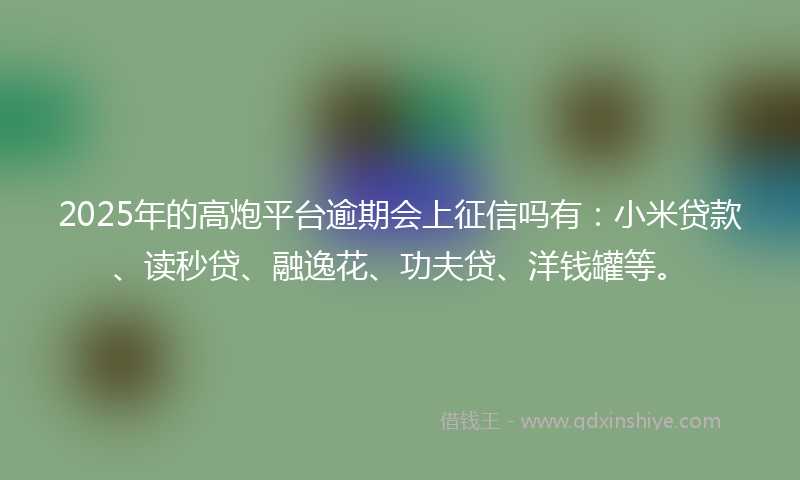 2025年的高炮平台逾期会上征信吗有：小米贷款、读秒贷、融逸花、功夫贷、洋钱罐等。