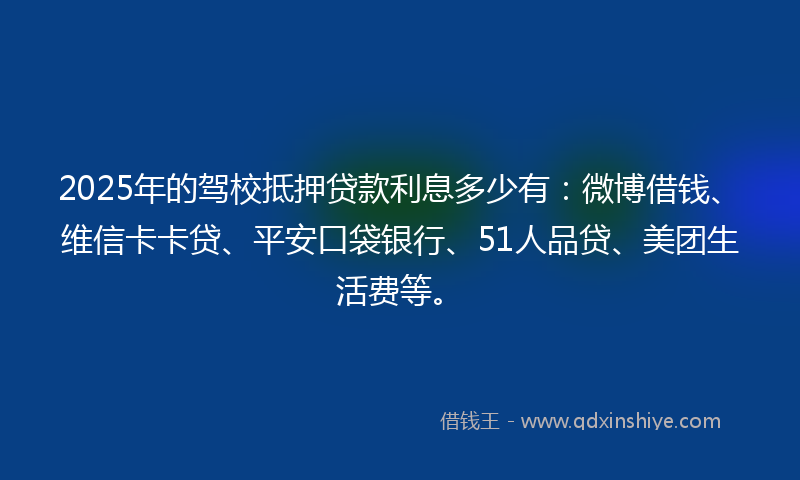 2025年的驾校抵押贷款利息多少有：微博借钱、维信卡卡贷、平安口袋银行、51人品贷、美团生活费等。