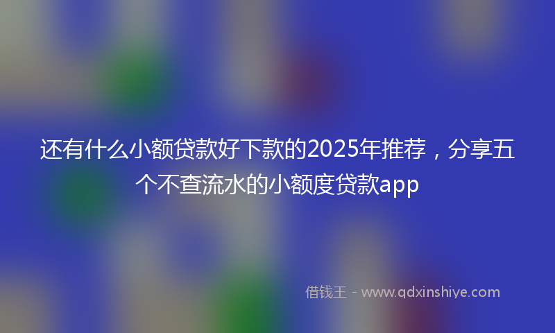 还有什么小额贷款好下款的2025年推荐，分享五个不查流水的小额度贷款app