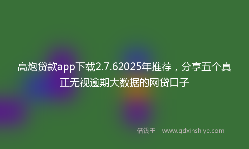高炮贷款app下载2.7.62025年推荐，分享五个真正无视逾期大数据的网贷口子