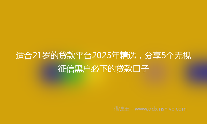 适合21岁的贷款平台2025年精选，分享5个无视征信黑户必下的贷款口子