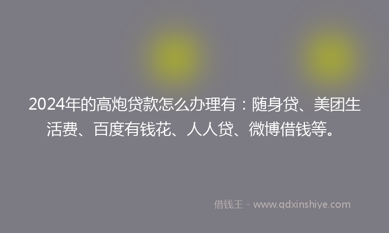 2024年的高炮贷款怎么办理有：随身贷、美团生活费、百度有钱花、人人贷、微博借钱等。