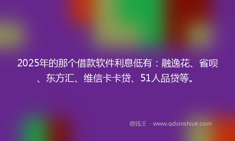 2025年的那个借款软件利息低有：融逸花、省呗、东方汇、维信卡卡贷、51人品贷等。