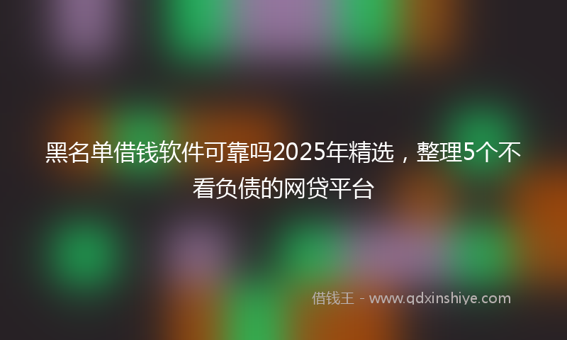 黑名单借钱软件可靠吗2025年精选，整理5个不看负债的网贷平台