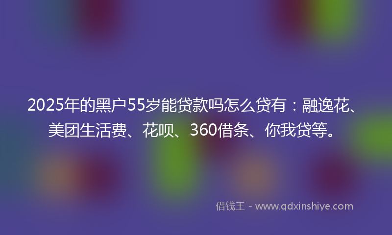 2025年的黑户55岁能贷款吗怎么贷有：融逸花、美团生活费、花呗、360借条、你我贷等。
