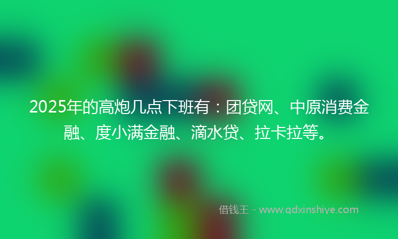 2025年的高炮几点下班有：团贷网、中原消费金融、度小满金融、滴水贷、拉卡拉等。