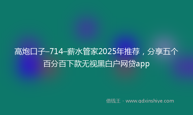 高炮口子–714–薪水管家2025年推荐，分享五个百分百下款无视黑白户网贷app
