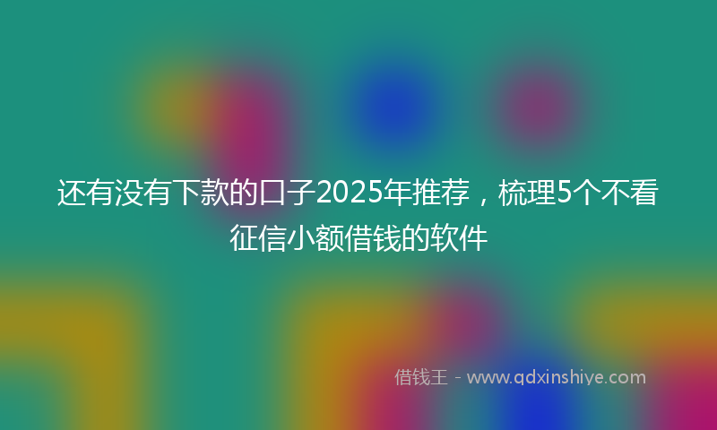 还有没有下款的口子2025年推荐，梳理5个不看征信小额借钱的软件