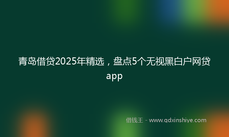 青岛借贷2025年精选，盘点5个无视黑白户网贷app