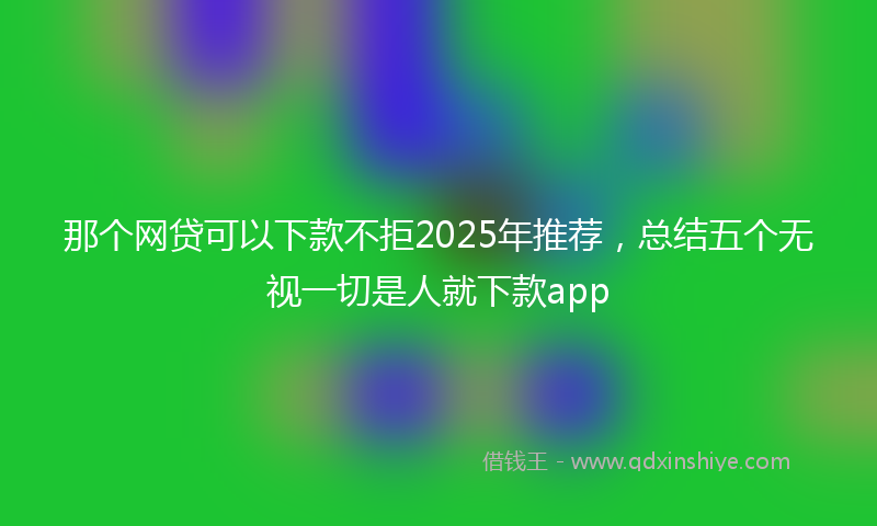那个网贷可以下款不拒2025年推荐，总结五个无视一切是人就下款app