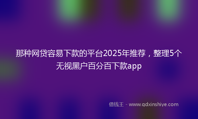 那种网贷容易下款的平台2025年推荐，整理5个无视黑户百分百下款app