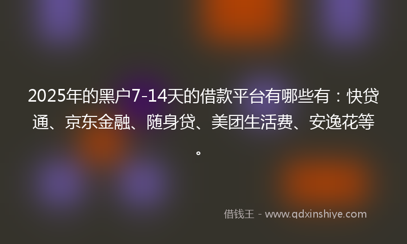2025年的黑户7-14天的借款平台有哪些有：快贷通、京东金融、随身贷、美团生活费、安逸花等。