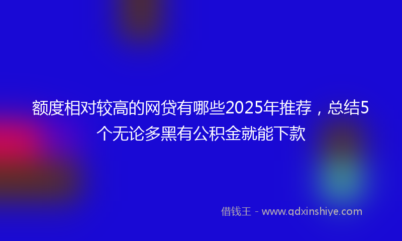 额度相对较高的网贷有哪些2025年推荐，总结5个无论多黑有公积金就能下款