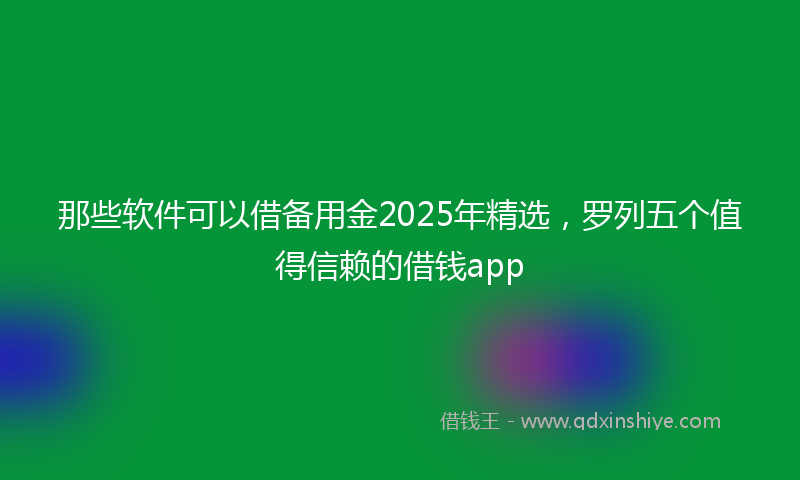那些软件可以借备用金2025年精选，罗列五个值得信赖的借钱app