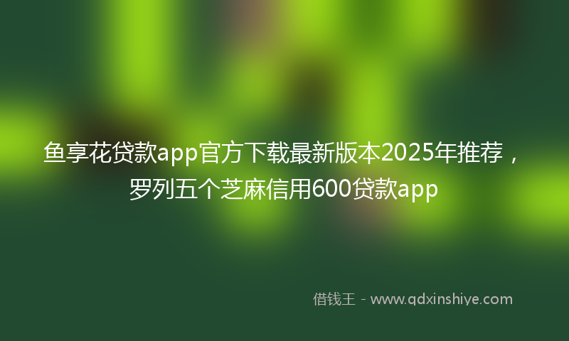 鱼享花贷款app官方下载最新版本2025年推荐，罗列五个芝麻信用600贷款app