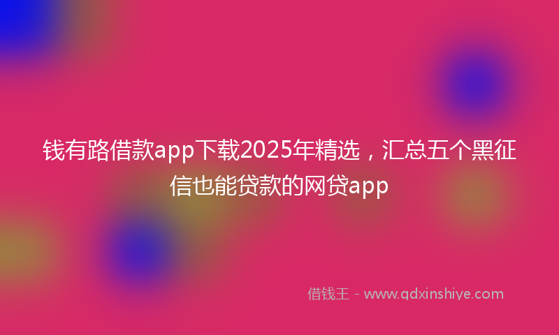 钱有路借款app下载2025年精选，汇总五个黑征信也能贷款的网贷app