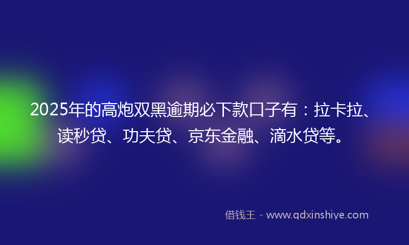 2025年的高炮双黑逾期必下款口子有：拉卡拉、读秒贷、功夫贷、京东金融、滴水贷等。