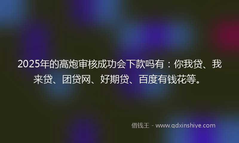 2025年的高炮审核成功会下款吗有：你我贷、我来贷、团贷网、好期贷、百度有钱花等。