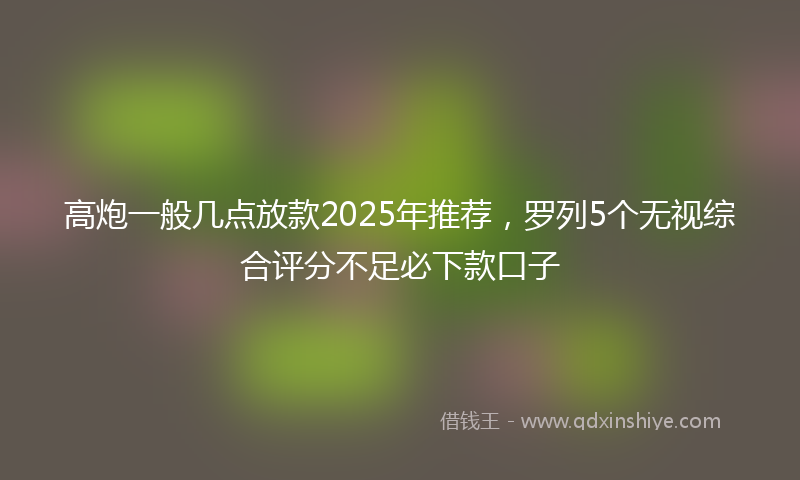 高炮一般几点放款2025年推荐，罗列5个无视综合评分不足必下款口子