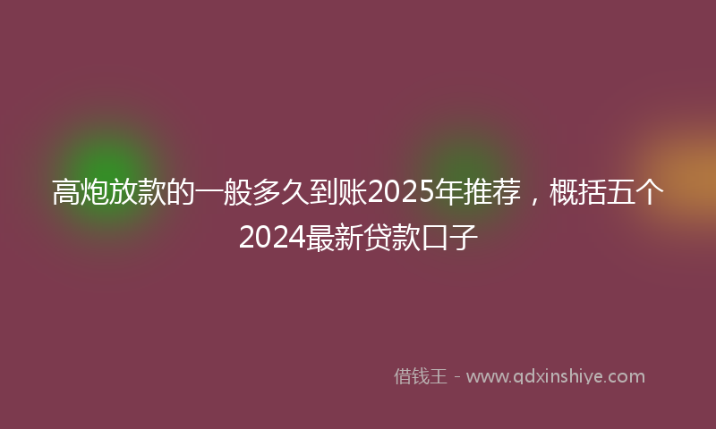 高炮放款的一般多久到账2025年推荐，概括五个2024最新贷款口子