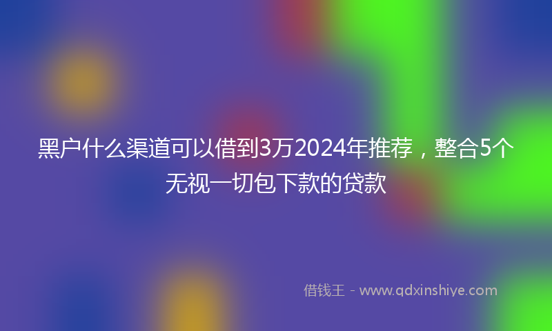 黑户什么渠道可以借到3万2024年推荐，整合5个无视一切包下款的贷款