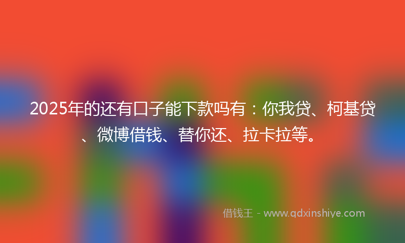 2025年的还有口子能下款吗有：你我贷、柯基贷、微博借钱、替你还、拉卡拉等。
