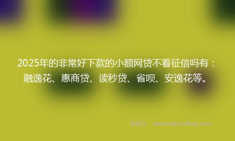 2025年的非常好下款的小额网贷不看征信吗有：融逸花、惠商贷、读秒贷、省呗、安逸花等。