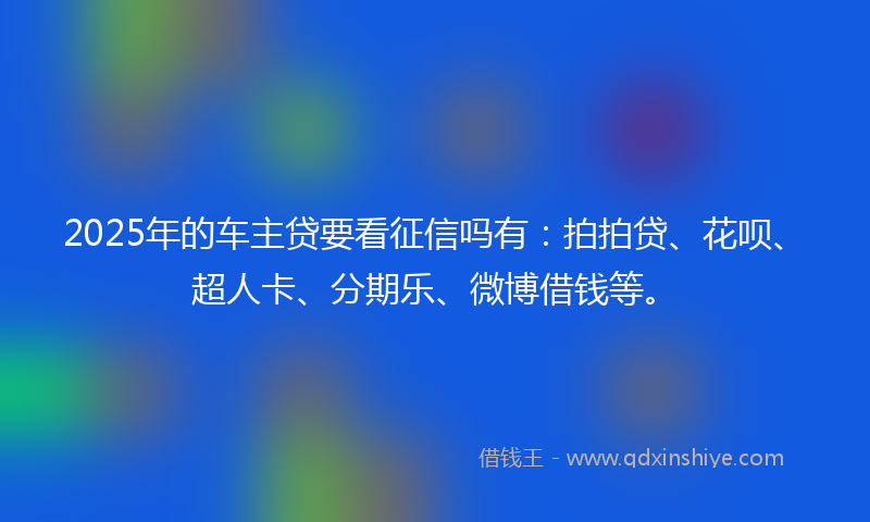 2025年的车主贷要看征信吗有：拍拍贷、花呗、超人卡、分期乐、微博借钱等。