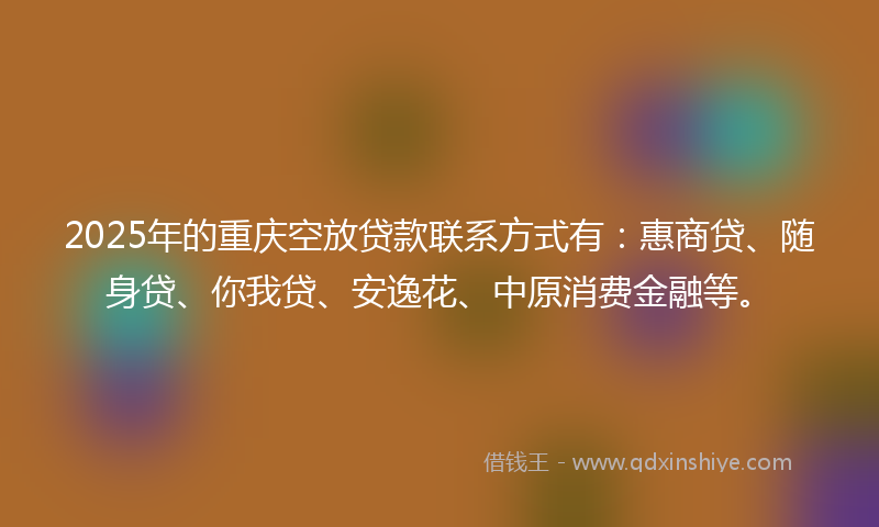 2025年的重庆空放贷款联系方式有：惠商贷、随身贷、你我贷、安逸花、中原消费金融等。