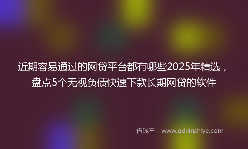 近期容易通过的网贷平台都有哪些2025年精选，盘点5个无视负债快速下款长期网贷的软件