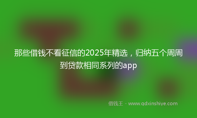 那些借钱不看征信的2025年精选，归纳五个周周到贷款相同系列的app