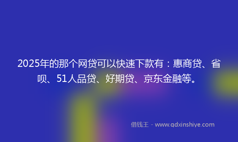2025年的那个网贷可以快速下款有：惠商贷、省呗、51人品贷、好期贷、京东金融等。