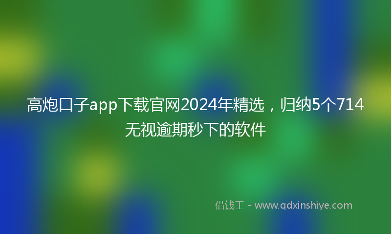 高炮口子app下载官网2024年精选，归纳5个714无视逾期秒下的软件