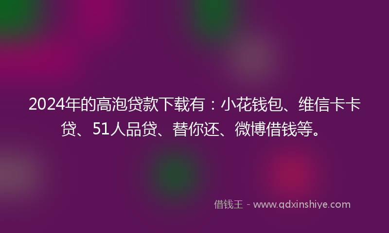 2024年的高泡贷款下载有：小花钱包、维信卡卡贷、51人品贷、替你还、微博借钱等。