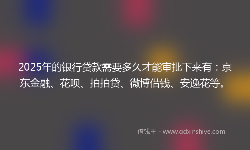 2025年的银行贷款需要多久才能审批下来有：京东金融、花呗、拍拍贷、微博借钱、安逸花等。