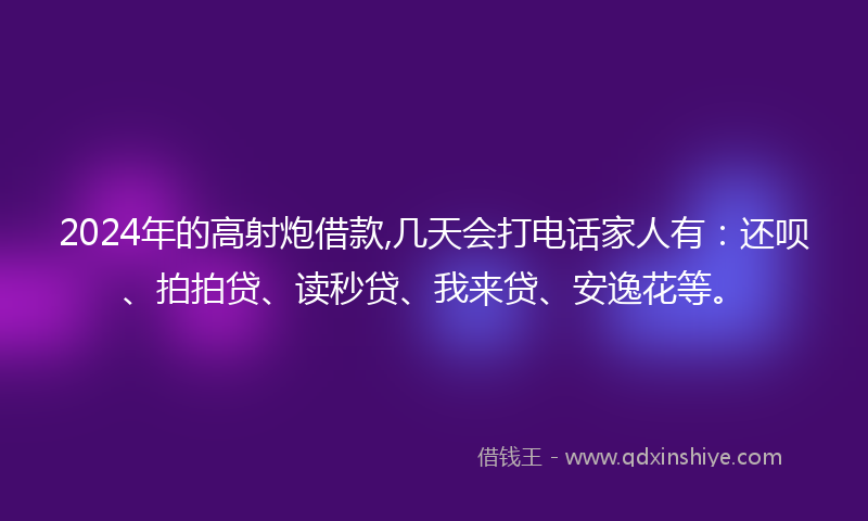 2024年的高射炮借款,几天会打电话家人有：还呗、拍拍贷、读秒贷、我来贷、安逸花等。