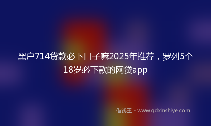 黑户714贷款必下口子嘛2025年推荐，罗列5个18岁必下款的网贷app